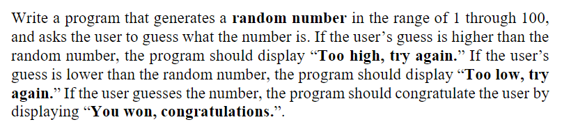 Write a program that generates a random number in the range of 1 through 100,
and asks the user to guess what the number is. If the user's guess is higher than the
random number, the program should display “Too high, try again." If the user's
guess is lower than the random number, the program should display "Too low, try
again." If the user guesses the number, the program should congratulate the user by
displaying "You won, congratulations.".
