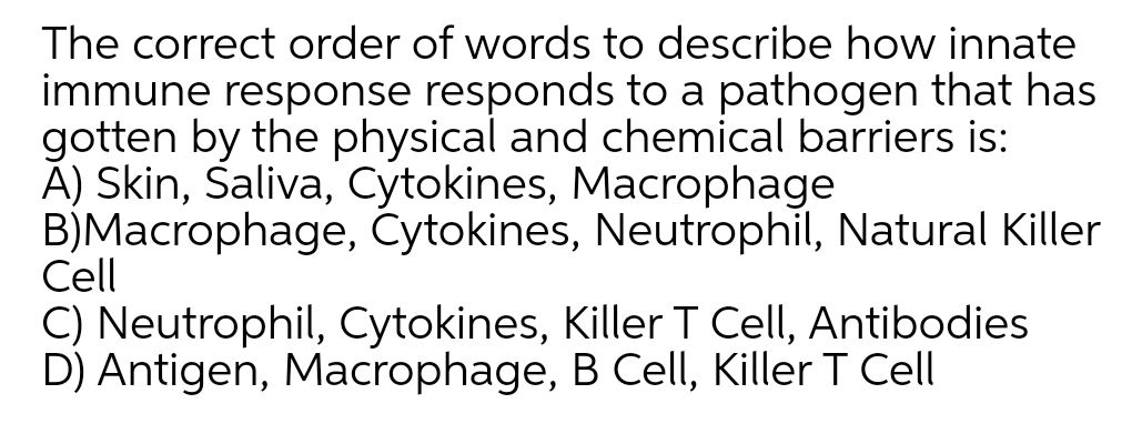 The correct order of words to describe how innate
immune response responds to a pathogen that has
gotten by the physical and chemical barriers is:
À) Skin, Saliva, Cytokines, Macrophage
B)Macrophage, Cytokines, Neutrophil, Natural Killer
Cell
C) Neutrophil, Cytokines, Killer T Cell, Antibodies
D) Antigen, Macrophage, B Cell, Killer T Cell

