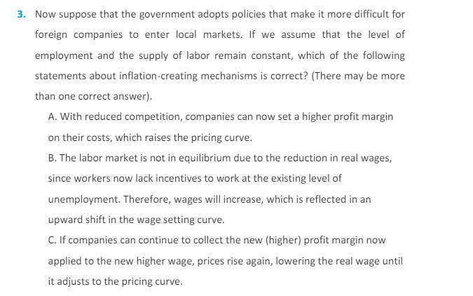 3. Now suppose that the government adopts policies that make it more difficult for
foreign companies to enter local markets. If we assume that the level of
employment and the supply of labor remain constant, which of the following
statements about inflation-creating mechanisms is correct? (There may be more
than one correct answer).
A. With reduced competition, companies can now set a higher profit margin
on their costs, which raises the pricing curve.
B. The labor market is not in equilibrium due to the reduction in real wages,
since workers now lack incentives to work at the existing level of
unemployment. Therefore, wages will increase, which is reflected in an
upward shift in the wage setting curve.
C. If companies can continue to collect the new (higher) profit margin now
applied to the new higher wage, prices rise again, lowering the real wage until
it adjusts to the pricing curve.