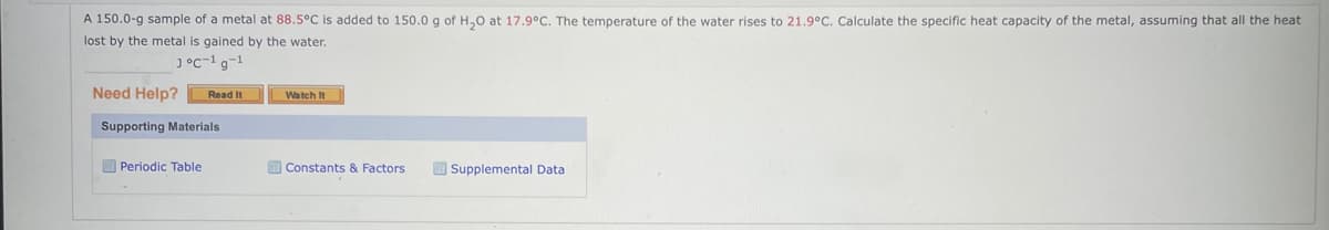 A 150.0-g sample of a metal at 88.5°C is added to 150.0 g of H₂0 at 17.9°C. The temperature of the water rises to 21.9°C. Calculate the specific heat capacity of the metal, assuming that all the heat
lost by the metal is gained by the water.
J°C-1g-1
Need Help? Read It
Supporting Materials
Periodic Table
Watch It
Constants & Factors
Supplemental Data