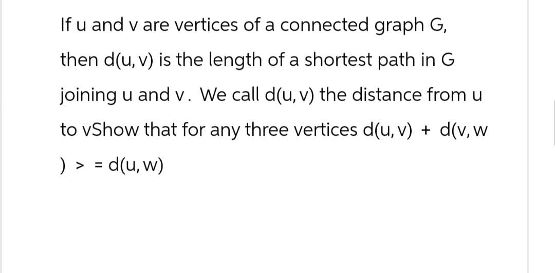 If u and v are vertices of a connected graph G,
then d(u, v) is the length of a shortest path in G
joining u and v. We call d(u, v) the distance from u
to vShow that for any three vertices d(u, v) + d(v, w
) > = d(u, w)