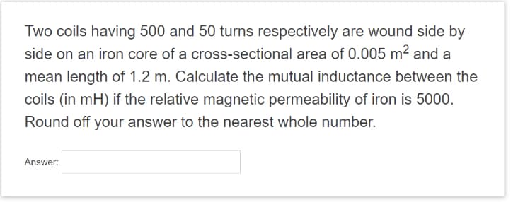 Two coils having 500 and 50 turns respectively are wound side by
side on an iron core of a cross-sectional area of 0.005 m² and a
mean length of 1.2 m. Calculate the mutual inductance between the
coils (in mH) if the relative magnetic permeability of iron is 5000.
Round off your answer to the nearest whole number.
Answer: