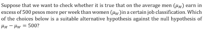 Suppose that we want to check whether it is true that on the average men (MM) earn in
excess of 500 pesos more per week than women (uw)in a certain job classification. Which
of the choices below is a suitable alternative hypothesis against the null hypothesis of
HM Hw=500?
-