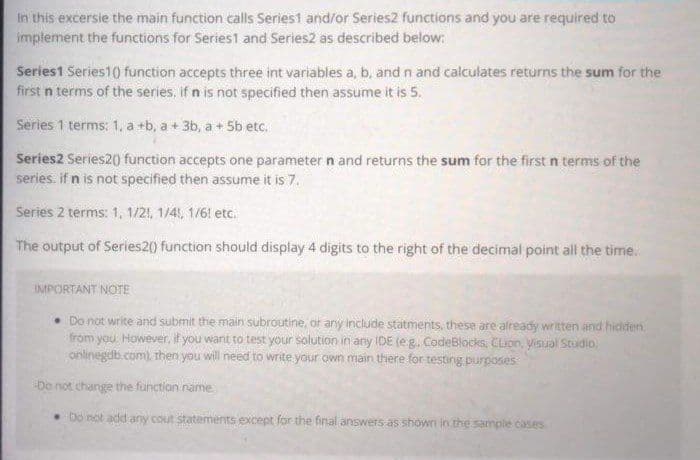 In this excersie the main function calls Series1 and/or Series2 functions and you are required to
implement the functions for Series1 and Series2 as described below:
Series1 Series1() function accepts three int variables a, b, and n and calculates returns the sum for the
first n terms of the series, if n is not specified then assume it is 5.
Series 1 terms: 1, a +b, a + 3b, a + 5b etc.
Series2 Series2() function accepts one parameter n and returns the sum for the first in terms of the
series, if n is not specified then assume it is 7.
Series 2 terms: 1, 1/21, 1/4, 1/6! etc.
The output of Series2() function should display 4 digits to the right of the decimal point all the time.
IMPORTANT NOTE
• Do not write and submit the main subroutine, or any include statments, these are already written and hidden
from you. However, if you want to test your solution in any IDE (eg. CodeBlocks CLion, Visual Studio,
onlinegdb.com), then you will need to write your own main there for testing purposes
Do not change the function name
. Do not add any cout statements except for the final answers as shown in the sample cases
