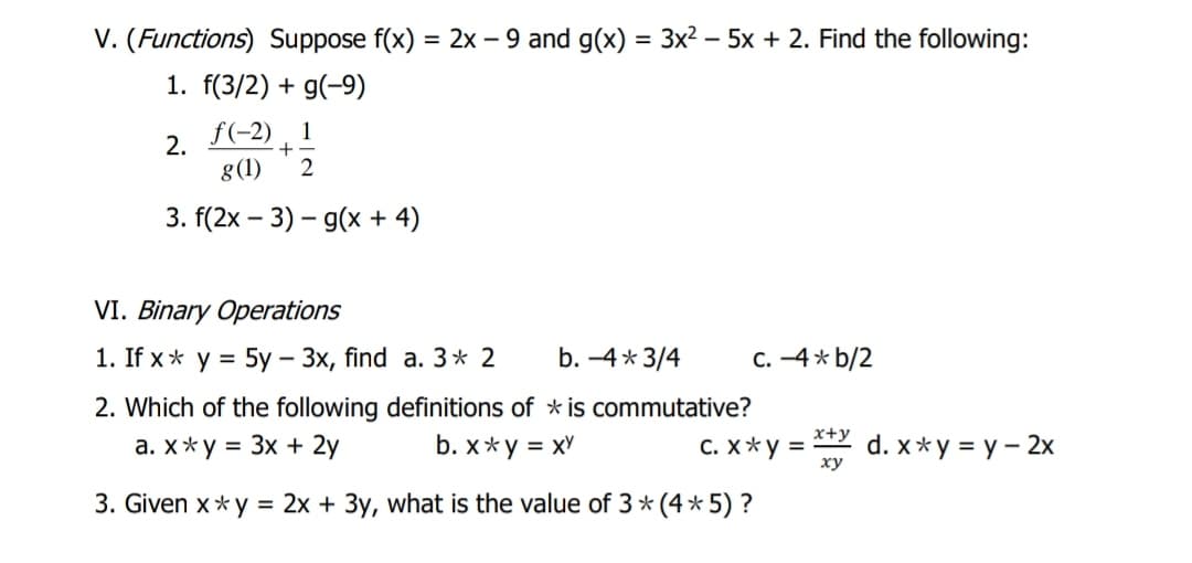 V. (Functions) Suppose f(x)
1. f(3/2) + g(-9)
= 2x – 9 and g(x) = 3x² – 5x + 2. Find the following:
f(-2) , 1
2.
+
g(1)
3. f(2x – 3) – g(x + 4)
VI. Binary Operations
1. If x* y = 5y – 3x, find a. 3* 2
b. -4* 3/4
C. -4* b/2
2. Which of the following definitions of * is commutative?
x+y
a. x*y = 3x + 2y
b. x*y = xY
C. X*y =
d. x* y = y – 2x
ху
3. Given x*y = 2x + 3y, what is the value of 3 * (4* 5) ?
