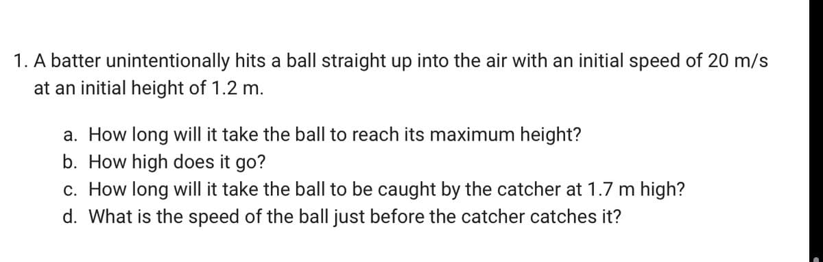 1. A batter unintentionally hits a ball straight up into the air with an initial speed of 20 m/s
at an initial height of 1.2 m.
a. How long will it take the ball to reach its maximum height?
b. How high does it go?
c. How long will it take the ball to be caught by the catcher at 1.7 m high?
d. What is the speed of the ball just before the catcher catches it?