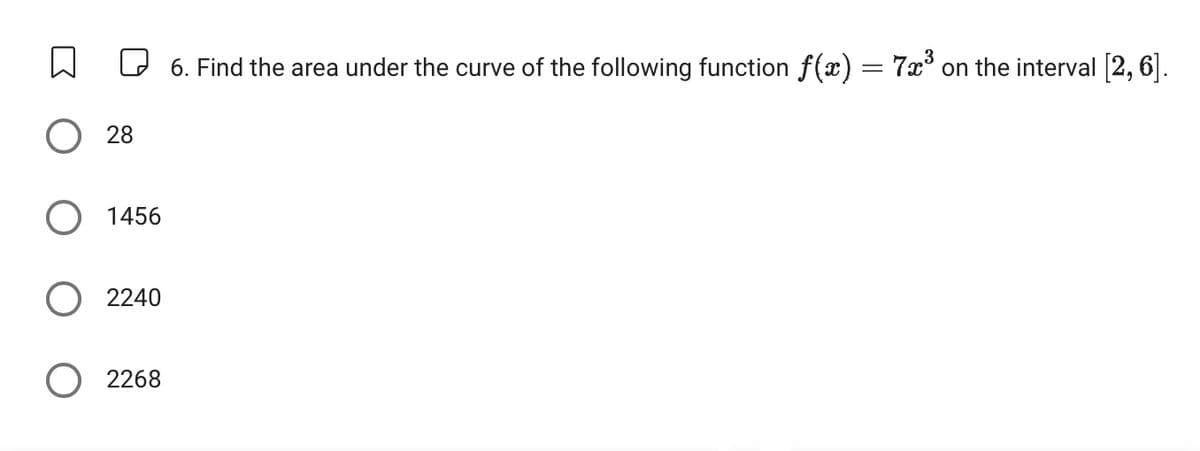 O28
1456
2240
O 2268
6. Find the area under the curve of the following function f(x) = 7x³ on the interval [2, 6].