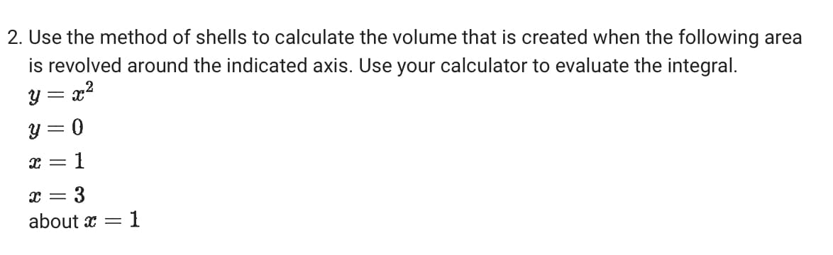 2. Use the method of shells to calculate the volume that is created when the following area
is revolved around the indicated axis. Use your calculator to evaluate the integral.
y = x²
y = 0
x
x
=
=
1
3
= 1
about