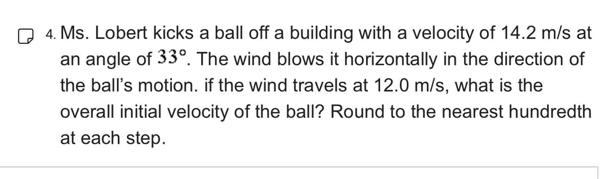 4. Ms. Lobert kicks a ball off a building with a velocity of 14.2 m/s at
an angle of 33°. The wind blows it horizontally in the direction of
the ball's motion. if the wind travels at 12.0 m/s, what is the
overall initial velocity of the ball? Round to the nearest hundredth
at each step.