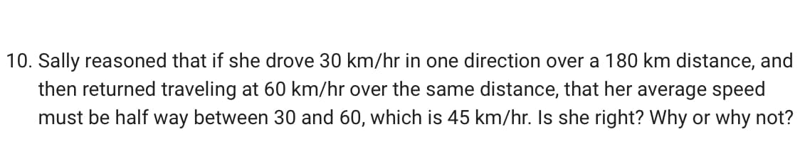 10. Sally reasoned that if she drove 30 km/hr in one direction over a 180 km distance, and
then returned traveling at 60 km/hr over the same distance, that her average speed
must be half way between 30 and 60, which is 45 km/hr. Is she right? Why or why not?