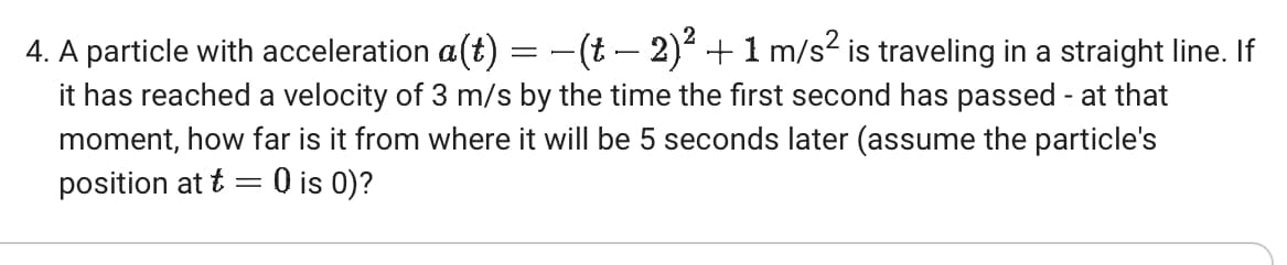 4. A particle with acceleration a(t) = − (t − 2)² + 1 m/s² is traveling in a straight line. If
it has reached a velocity of 3 m/s by the time the first second has passed - at that
moment, how far is it from where it will be 5 seconds later (assume the particle's
position at t = 0 is 0)?