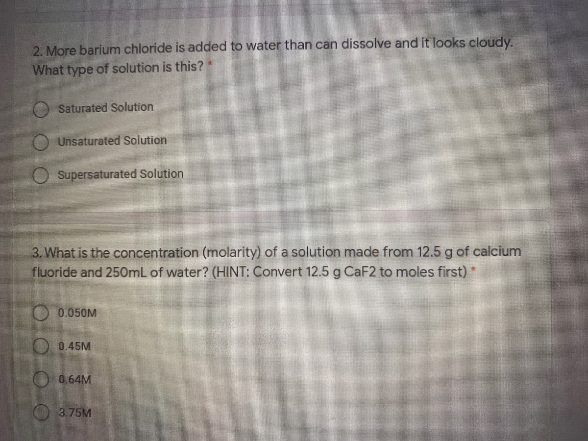 2. More barium chloride is added to water than can dissolve and it looks cloudy.
What type of solution is this? *
Saturated Solution
Unsaturated Solution
Supersaturated Solution
3. What is the concentration (molarity) of a solution made from 12.5g of calcium
fluoride and 250mL of water? (HINT: Convert 12.5 g CaF2 to moles first)
() 0.050M
O0.45M
0.64M
3.75M
