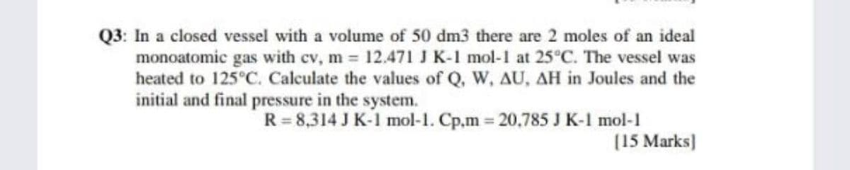 Q3: In a closed vessel with a volume of 50 dm3 there are 2 moles of an ideal
monoatomic gas with cv, m = 12.471 JK-1 mol-1 at 25°C. The vessel was
heated to 125°C. Calculate the values of Q, W, AU, AH in Joules and the
initial and final pressure in the system.
R=8,314 J K-1 mol-1. Cp.m 20,785 J K-1 mol-1
(15 Marks)
%3D
