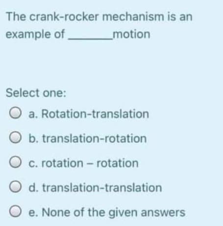 The crank-rocker mechanism is an
example of
motion
Select one:
O a. Rotation-translation
O b. translation-rotation
O c. rotation - rotation
d. translation-translation
e. None of the given answers
