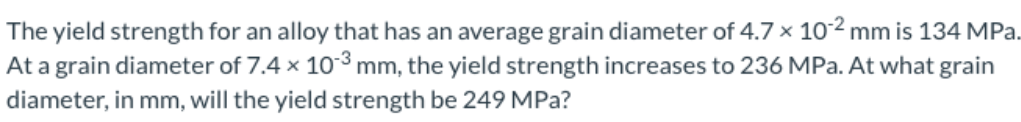 The yield strength for an alloy that has an average grain diameter of 4.7 × 102 mm is 134 MPa.
At a grain diameter of 7.4 x 103 mm, the yield strength increases to 236 MPa. At what grain
diameter, in mm, will the yield strength be 249 MPa?
