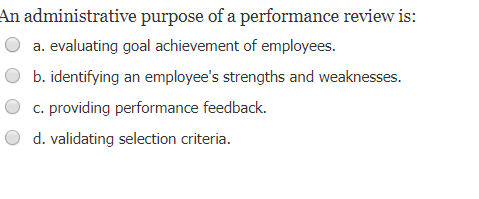 An administrative purpose of a performance review is:
a. evaluating goal achievement of employees.
b. identifying an employee's strengths and weaknesses.
c. providing performance feedback.
d. validating selection criteria.