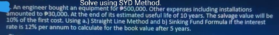 Solve using SYD Method.
An engineer bought an equipment for P500,000. Other expenses including installations
amounted to P30,000. At the end of its estimated useful life of 10 years. The salvage value will be
10% of the first cost. Using a.) Straight Line Method and b) Sinking Fund Formula if the interest
rate is 12% per annum to calculate for the book value after 5 years.
