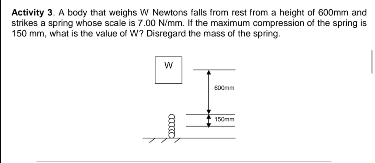 Activity 3. A body that weighs W Newtons falls from rest from a height of 600mm and
strikes a spring whose scale is 7.00 N/mm. If the maximum compression of the spring is
150 mm, what is the value of W? Disregard the mass of the spring.
W
600mm
150mm
