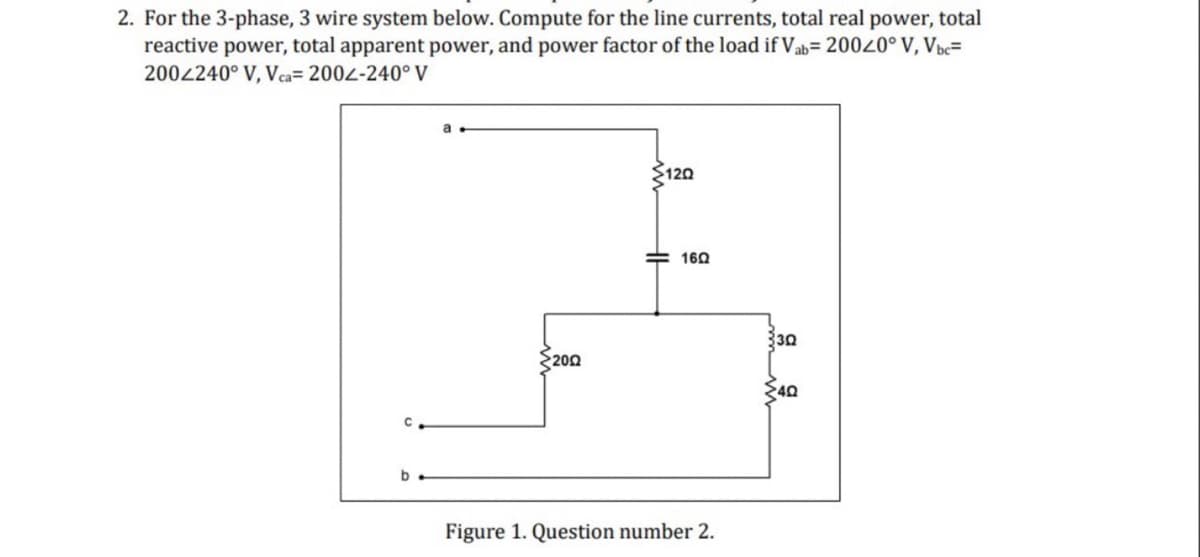 2. For the 3-phase, 3 wire system below. Compute for the line currents, total real power, total
reactive power, total apparent power, and power factor of the load if Vab=200<0° V, Vbc=
2002240° V, Vca= 2002-240° V
a
120
b
HF
160
2002
Figure 1. Question number 2.
330
40