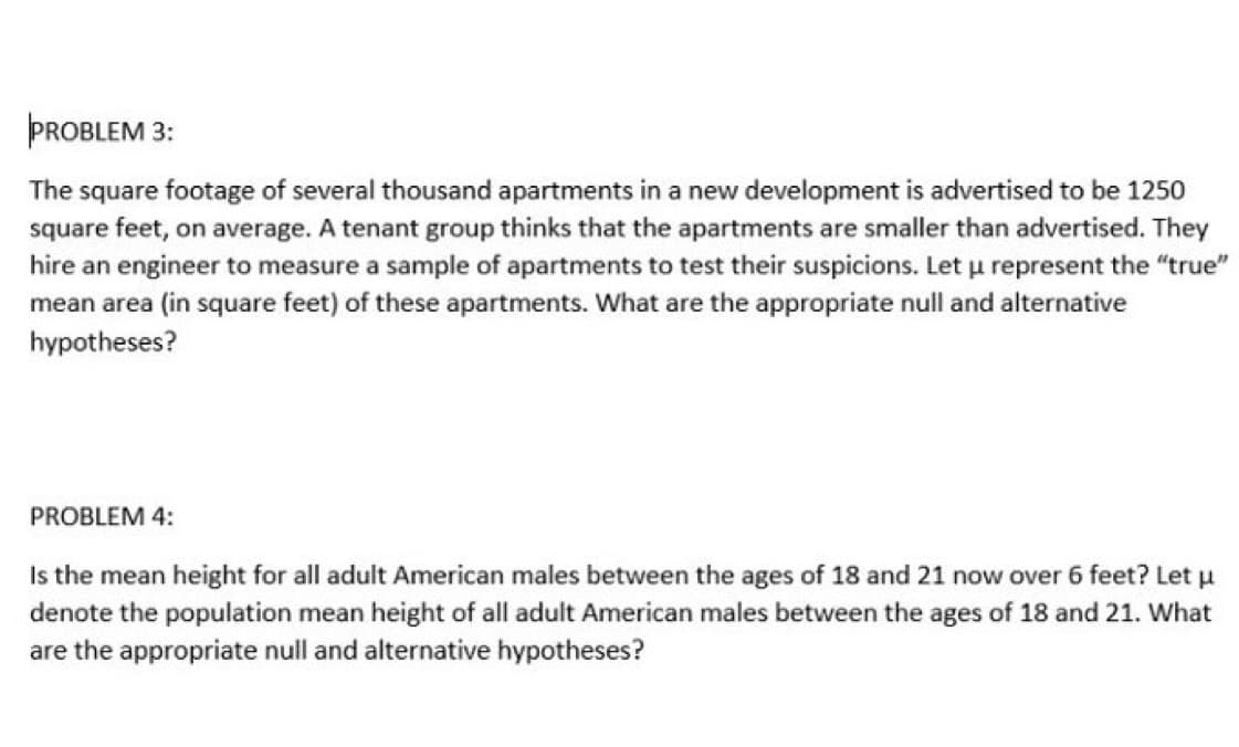 PROBLEM 3:
The square footage of several thousand apartments in a new development is advertised to be 1250
square feet, on average. A tenant group thinks that the apartments are smaller than advertised. They
hire an engineer to measure a sample of apartments to test their suspicions. Let u represent the "true"
mean area (in square feet) of these apartments. What are the appropriate null and alternative
hypotheses?
PROBLEM 4:
Is the mean height for all adult American males between the ages of 18 and 21 now over 6 feet? Let µ
denote the population mean height of all adult American males between the ages of 18 and 21. What
are the appropriate null and alternative hypotheses?