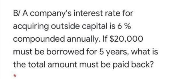 B/ A company's interest rate for
acquiring outside capital is 6%
compounded annually. If $20,000
must be borrowed for 5 years, what is
the total amount must be paid back?