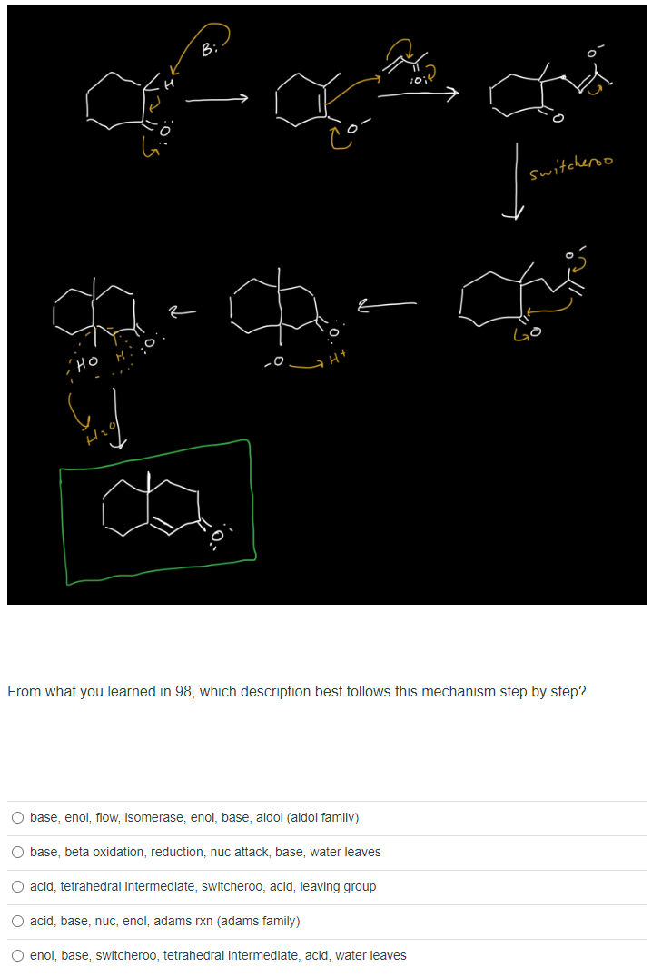 ce ca
HO HO
-0
From what you learned in 98, which description best follows this mechanism step by step?
O base, enol, flow, isomerase, enol, base, aldol (aldol family)
O base, beta oxidation, reduction, nuc attack, base, water leaves
O acid, tetrahedral intermediate, switcheroo, acid, leaving group
O acid, base, nuc, enol, adams rxn (adams family)
switcheroo
O enol, base, switcheroo, tetrahedral intermediate, acid, water leaves