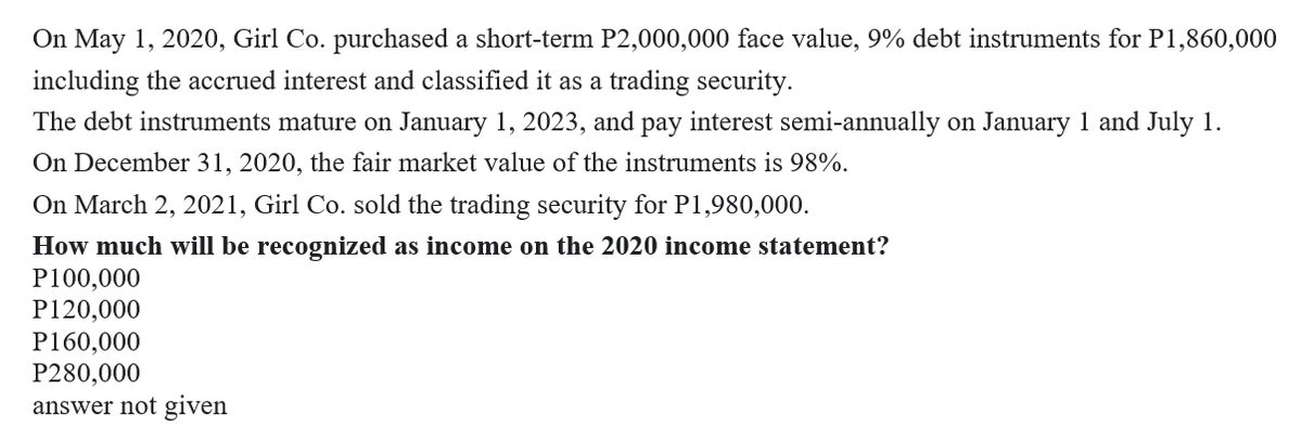On May 1, 2020, Girl Co. purchased a short-term P2,000,000 face value, 9% debt instruments for P1,860,000
including the accrued interest and classified it as a trading security.
The debt instruments mature on January 1, 2023, and pay interest semi-annually on January 1 and July 1.
On December 31, 2020, the fair market value of the instruments is 98%.
On March 2, 2021, Girl Co. sold the trading security for P1,980,000.
How much will be recognized as income on the 2020 income statement?
P100,000
P120,000
P160,000
P280,000
answer not given
