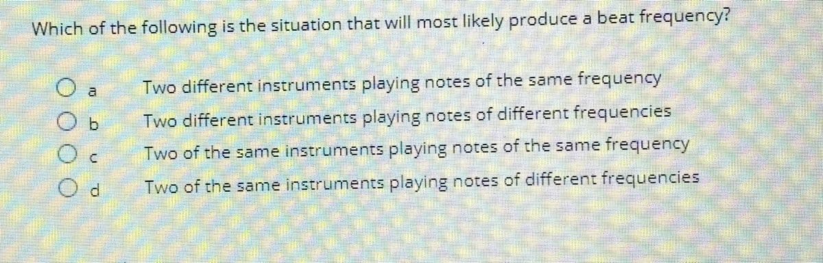 Which of the following is the situation that will most likely produce a beat frequency?
b
d
Two different instruments playing notes of the same frequency
Two different instruments playing notes of different frequencies
Two of the same instruments playing notes of the same frequency
Two of the same instruments playing notes of different frequencies