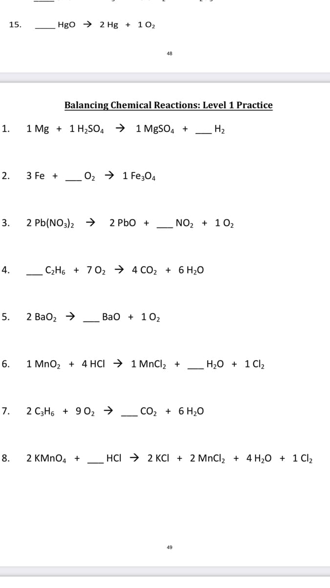 15.
Hgo → 2 Hg +
1 02
48
Balancing Chemical Reactions: Level 1 Practice
1.
1 Mg + 1 H2S04 →
1 MgSO4 +
H2
2.
3 Fe +
O2 → 1 Fe304
3.
2 Pb(NO3)2 →
2 PbO +
NO2 + 102
4.
C2H6 + 7 02 → 4 CO2 + 6 H2O
5.
2 ВаО, >
ВаО + 102
6.
1 MnO2 + 4 HCI → 1 MnCl, +
H,0 + 1 Cl2
7.
2 C3H6 + 9 02 →
CO2 + 6 H2O
8.
2 KMNO4 +
HCI → 2 KCI + 2 MnCl2 + 4 H20 + 1 Cl2
49
