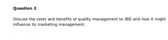 Question 2
Discuss the costs and benefits of quality management to JBD and how it might
influence its marketing management.