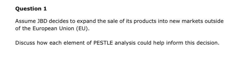 Question 1
Assume JBD decides to expand the sale of its products into new markets outside
of the European Union (EU).
Discuss how each element of PESTLE analysis could help inform this decision.
