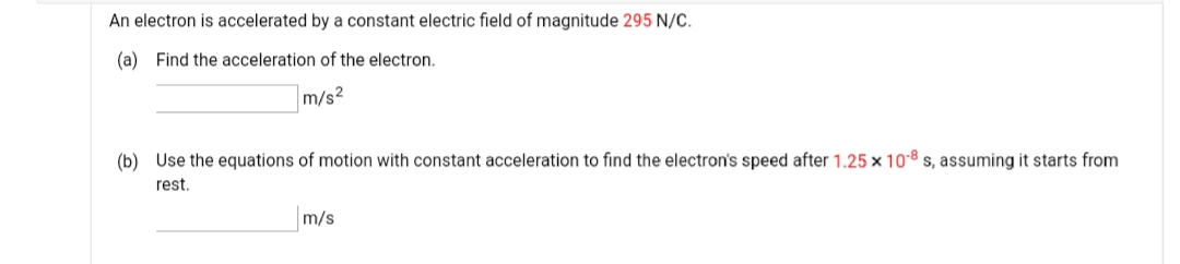 An electron is accelerated by a constant electric field of magnitude 295 N/C.
(a) Find the acceleration of the electron.
m/s2
(b) Use the equations of motion with constant acceleration to find the electron's speed after 1.25 x 108 s, assuming it starts from
rest.
m/s
