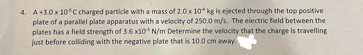 4. A +3.0 x 105 C charged particle with a mass of 2.0 x 104 kg is ejected through the top positive
plate of a parallel plate apparatus with a velocity of 250.0 m/s. The electric field between the
plates has a field strength of 3.6 x10³ N/m Determine the velocity that the charge is travelling
just before colliding with the negative plate that is 10.0 cm away.