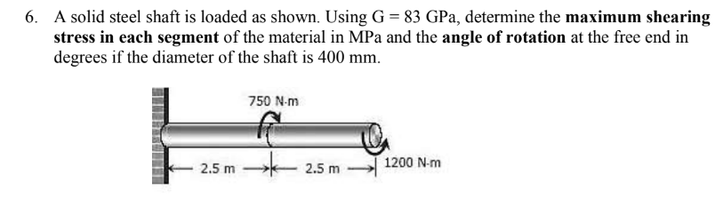 6. A solid steel shaft is loaded as shown. Using G = 83 GPa, determine the maximum shearing
stress in each segment of the material in MPa and the angle of rotation at the free end in
degrees if the diameter of the shaft is 400 mm.
2.5 m
750 N-m
2.5 m
1200 N-m