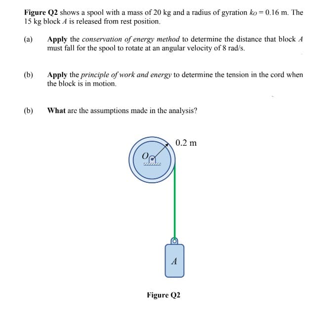 Figure Q2 shows a spool with a mass of 20 kg and a radius of gyration ko = 0.16 m. The
15 kg block A is released from rest position.
Apply the conservation of energy method to determine the distance that block A
must fall for the spool to rotate at an angular velocity of 8 rad/s.
(a)
Apply the principle of work and energy to determine the tension in the cord when
the block is in motion.
(b)
(b)
What are the assumptions made in the analysis?
0.2 m
A
Figure Q2

