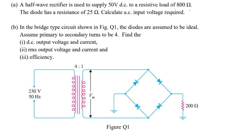 (a) A half-wave rectifier is used to supply 50V d.c. to a resistive load of 800 2.
The diode has a resistance of 25 2. Calculate a.c. input voltage required.
(b) In the bridge type circuit shown in Fig. Q1, the diodes are assumed to be ideal.
Assume primary to secondary turns to be 4. Find the
(i) d.c. output voltage and current,
(ii) rms output voltage and current and
(iii) efficiency.
4:1
230 V
50 Hz
200 2
Figure Q1
