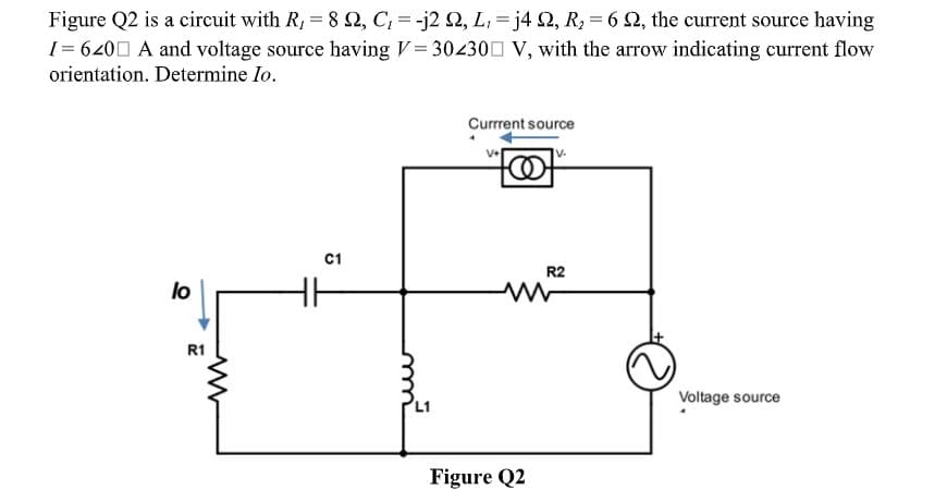 Figure Q2 is a circuit with R, = 8 2, C; = -j2 Q, L; = j4 Q, R, = 6 S2, the current source having
[= 6200 A and voltage source having V= 304300 V, with the arrow indicating current flow
orientation. Determine Io.
Currrent source
V+
v.
C1
R2
lo
R1
Voltage source
Figure Q2
