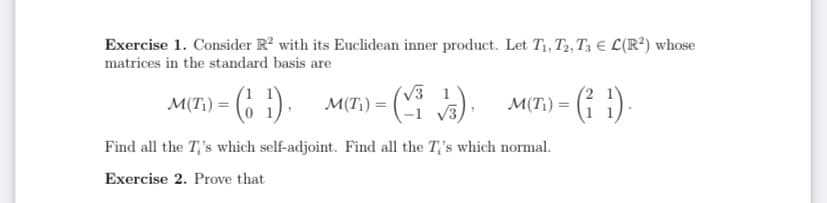 Exercise 1. Consider R? with its Euclidean inner product. Let T1, T2, T3 € L(R?) whose
matrices in the standard basis are
M(T) = (6 1).
V3 1
-1 V3,
M(T;) = (
M(T¡) =
Find all the T;'s which self-adjoint. Find all the T;'s which normal.
Exercise 2. Prove that
