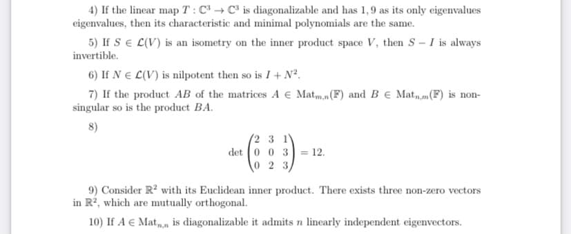 4) If the linear map T : C → C³ is diagonalizable and has 1,9 as its only eigenvalues
eigenvalues, then its characteristic and minimal polynomials are the same.
5) If SE L(V) is an isometry on the inner product space V, then S - I is always
invertible.
6) If N E L(V) is nilpotent then so is I + N².
7) If the product AB of the matrices A € Matm,n(F) and B € Mat,m(F) is non-
singular so is the product BA.
8)
(2 3 1
= 12.
0 2 3)
det 0 0 3
9) Consider R? with its Euclidean inner product. There exists three non-zero vectors
in R², which are mutually orthogonal.
10) If A € Mat,, is diagonalizable it admits n linearly independent eigenvectors.
