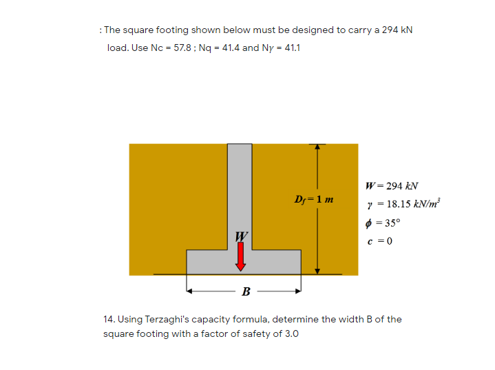 : The square footing shown below must be designed to carry a 294 kN
load. Use Nc = 57.8 ; Nq = 41.4 and Ny = 41.1
W= 294 kN
Dr=1 m
y = 18.15 kN/m
$ = 35°
c = 0
W
B
14. Using Terzaghi's capacity formula, determine the width B of the
square footing with a factor of safety of 3.0

