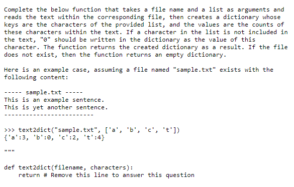 Complete the below function that takes a file name and a list as arguments and
reads the text within the corresponding file, then creates a dictionary whose
keys are the characters of the provided list, and the values are the counts of
these characters within the text. If a character in the list is not included in
the text, "0" should be written in the dictionary as the value of this
character. The function returns the created dictionary as a result. If the file
does not exist, then the function returns an empty dictionary.
Here is an example case, assuming a file named "sample.txt" exists with the
following content:
sample.txt
This is an example sentence.
This is yet another sentence.
>> text2dict("sample.txt", ['a', 'b', 'c', 't'])
{'a':3, 'b':0, 'c':2, 't':4}
def text2dict(filename, characters):
return # Remove this line to answer this question
