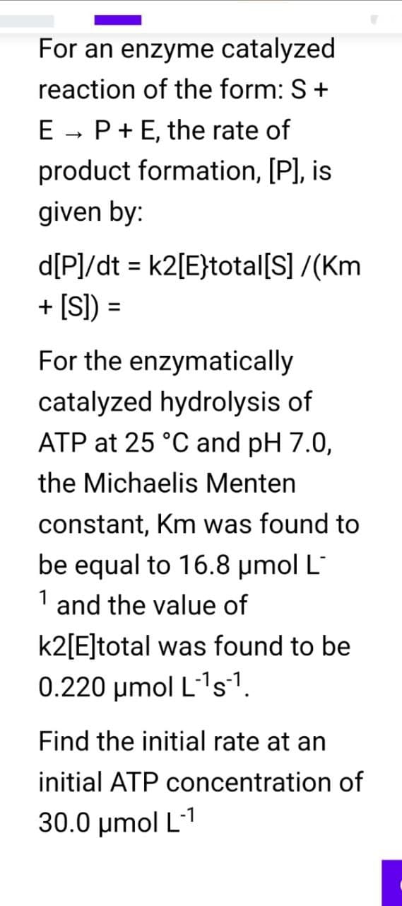 For an enzyme catalyzed
reaction of the form: S +
E → P + E, the rate of
product formation, [P], is
given by:
d[P]/dt = k2[E}total [S] /(Km
+ [S]) =
For the enzymatically
catalyzed hydrolysis of
ATP at 25 °C and pH 7.0,
the Michaelis Menten
constant, Km was found to
be equal to 16.8 μmol L
1 and the value of
k2[E]total was found to be
0.220 μmol L-¹s¹.
Find the initial rate at an
initial ATP concentration of
30.0 μmol L-1