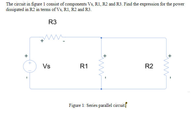 The circuit in figure 1 consist of components Vs, R1, R2 and R3. Find the expression for the power
dissipated in R2 in terms of Vs, R1, R2 and R3.
R3
Vs
R1
R2
Figure 1: Series parallel circuitf
*ww
