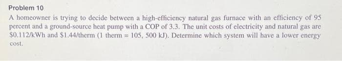 Problem 10
A homeowner is trying to decide between a high-efficiency natural gas furnace with an efficiency of 95
percent and a ground-source heat pump with a COP of 3.3. The unit costs of electricity and natural gas are
$0.112/kWh and $1.44/therm (1 therm = 105, 500 kJ). Determine which system will have a lower energy
cost.