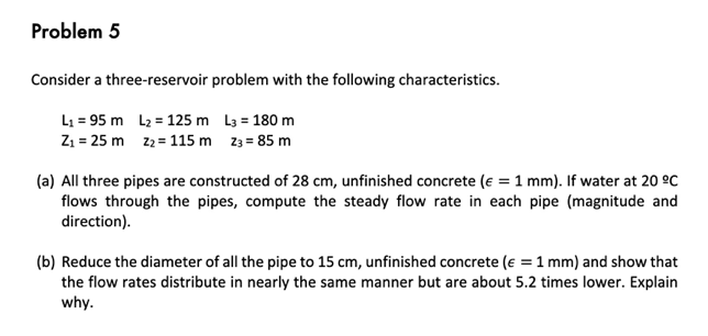 Problem 5
Consider a three-reservoir problem with the following characteristics.
L₁ = 95 m
L₂ = 125 m
L3 = 180 m
Z₁ = 25 m
Z₂ = 115 m
z3 = 85 m
(a) All three pipes are constructed of 28 cm, unfinished concrete (e = 1 mm). If water at 20 ºC
flows through the pipes, compute the steady flow rate in each pipe (magnitude and
direction).
(b) Reduce the diameter of all the pipe to 15 cm, unfinished concrete (€ = 1 mm) and show that
the flow rates distribute in nearly the same manner but are about 5.2 times lower. Explain
why.