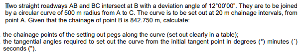 Two straight roadways AB and BC intersect at B with a deviation angle of 12°00'00". They are to be joined
by a circular curve of 500 m radius from A to C. The curve is to be set out at 20 m chainage intervals, from
point A. Given that the chainage of point B is 842.750 m, calculate:
the chainage points of the setting out pegs along the curve (set out clearly in a table);
the tangential angles required to set out the curve from the initial tangent point in degrees (") minutes (')
seconds (").