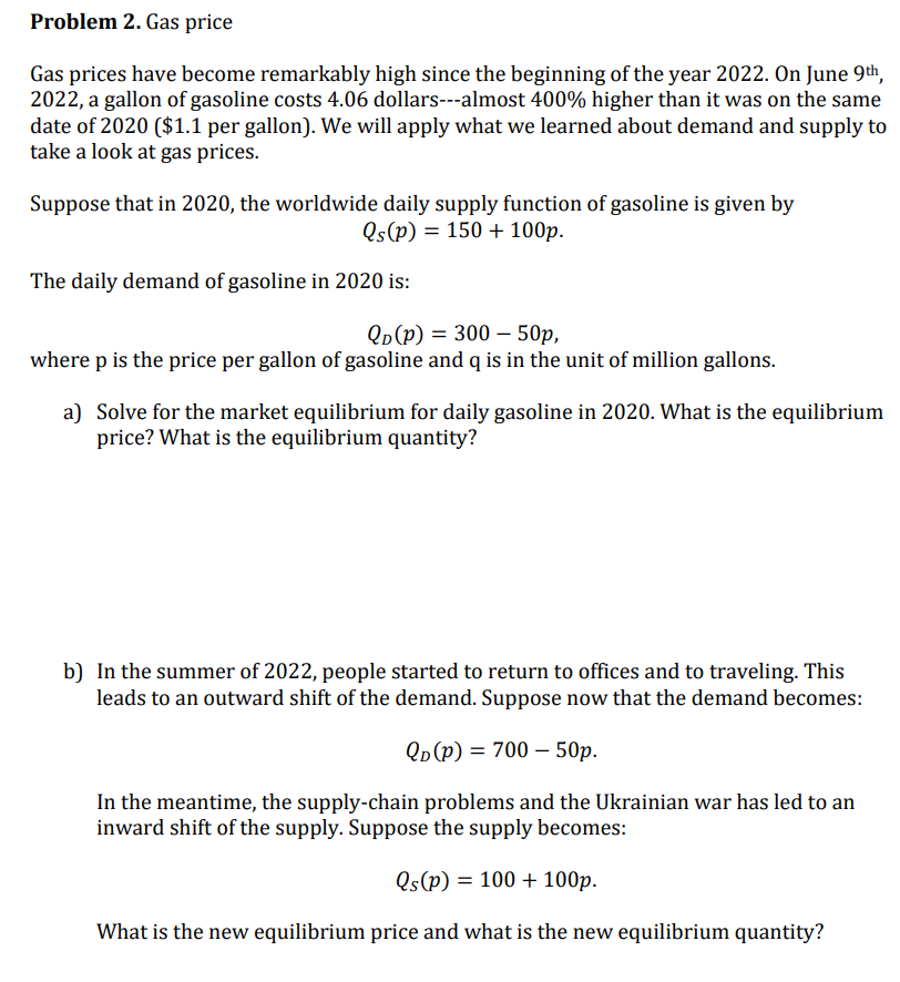 Problem 2. Gas price
Gas prices have become remarkably high since the beginning of the year 2022. On June 9th,
2022, a gallon of gasoline costs 4.06 dollars---almost 400% higher than it was on the same
date of 2020 ($1.1 per gallon). We will apply what we learned about demand and supply to
take a look at gas prices.
Suppose that in 2020, the worldwide daily supply function of gasoline is given by
Qs(p) = 150 + 100p.
The daily demand of gasoline in 2020 is:
QD(P) = 300 - 50p,
where p is the price per gallon of gasoline and q is in the unit of million gallons.
a) Solve for the market equilibrium for daily gasoline in 2020. What is the equilibrium
price? What is the equilibrium quantity?
b) In the summer of 2022, people started to return to offices and to traveling. This
leads to an outward shift of the demand. Suppose now that the demand becomes:
QD (P) = 700 - 50p.
In the meantime, the supply-chain problems and the Ukrainian war has led to an
inward shift of the supply. Suppose the supply becomes:
Qs(p) = 100 + 100p.
What is the new equilibrium price and what is the new equilibrium quantity?