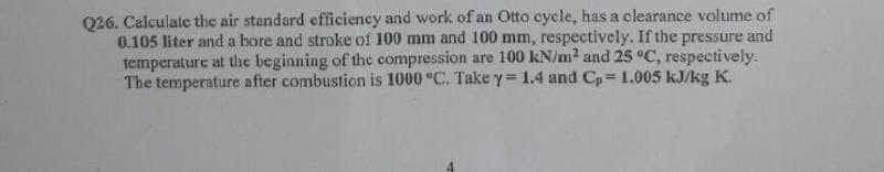 Q26. Calculate the air standard efficieney and work of an Otto cycle, has a clearance volume of
0.105 liter and a bore and stroke of 100 mm and 100 mm, respectively. If the pressure and
temperature at the beginning of the compression are 100 kN/m? and 25 °C, respectively.
The temperature after combustion is 1000 °C. Take y= 1.4 and Cp= 1.005 kJ/kg K.
