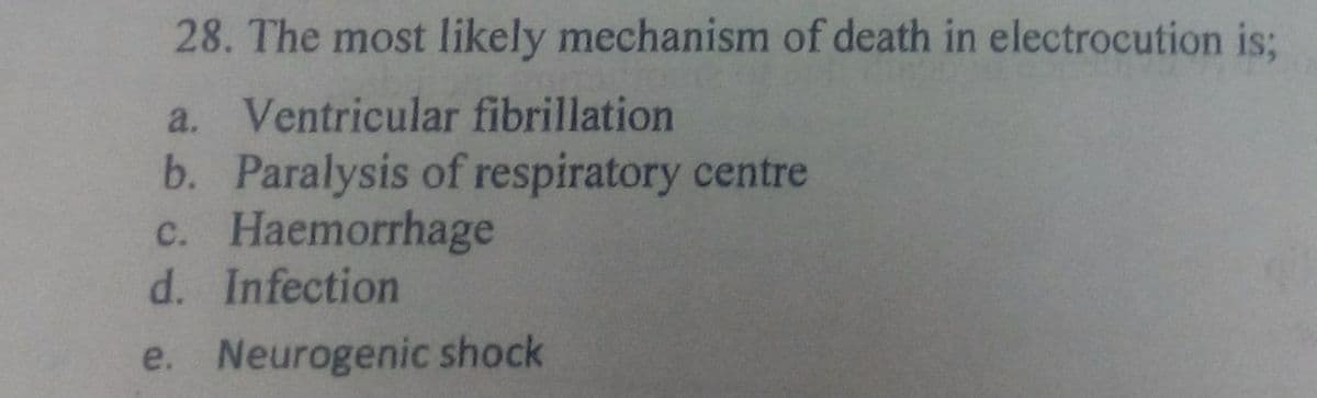 28. The most likely mechanism of death in electrocution is;
a. Ventricular fibrillation
b. Paralysis of respiratory centre
c. Haemorrhage
d. Infection
e. Neurogenic shock
