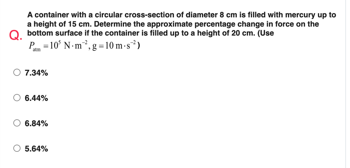 A container with a circular cross-section of diameter 8 cm is filled with mercury up to
a height of 15 cm. Determine the approximate percentage change in force on the
O bottom surface if the container is filled up to a height of 20 cm. (Use
P =10° N m?, g =10 m -s²)
atm
7.34%
6.44%
6.84%
O 5.64%
